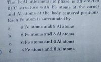 The FeAl intermetallic phase is an or
BCC structure with Fe atoms at the corner
and Al atoms at the body centered positions.
Each Fe atom is surrounded by
G Fe atoms and 8 Al atoms
a.
8 Fe atoms and 8 Al atoms
G Fe atoms and 6 Al atoms
d.
4 Fe atoms and 8 Al atoms
