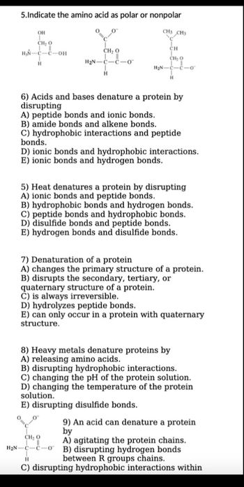 5.Indicate the amino acid as polar or nonpolar
OH
CH: 0
H₂N-C-C-OH
H
O
CH, 0
!!
H₂N-C-C-o
H
CH3 CH3
CH
CHO
11₂N-C-C-07
H
6) Acids and bases denature a protein by
disrupting
A) peptide bonds and ionic bonds.
B) amide bonds and alkene bonds.
C) hydrophobic interactions and peptide
bonds.
D) ionic bonds and hydrophobic interactions.
E) ionic bonds and hydrogen bonds.
5) Heat denatures a protein by disrupting
A) ionic bonds and peptide bonds.
B) hydrophobic bonds and hydrogen bonds.
C) peptide bonds and hydrophobic bonds.
D) disulfide bonds and peptide bonds.
E) hydrogen bonds and disulfide bonds.
7) Denaturation of a protein
A) changes the primary structure of a protein.
B) disrupts the secondary, tertiary, or
quaternary structure of a protein.
C) is always irreversible.
D) hydrolyzes peptide bonds.
E) can only occur in a protein with quaternary
structure.
8) Heavy metals denature proteins by
A) releasing amino acids.
B) disrupting hydrophobic interactions.
C) changing the pH of the protein solution.
D) changing the temperature of the protein
solution.
E) disrupting disulfide bonds.
9) An acid can denature a protein
by
CH: 0
H₂N-C-C-0
A) agitating the protein chains.
B) disrupting hydrogen bonds
between R groups chains.
H
C) disrupting hydrophobic interactions within