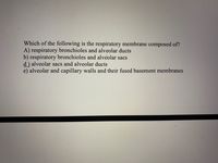 Which of the following is the respiratory membrane composed of?
A) respiratory bronchioles and alveolar ducts
b) respiratory bronchioles and alveolar sacs
d) alveolar sacs and alveolar ducts
e) alveolar and capillary walls and their fused basement membranes
