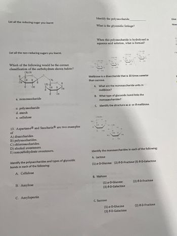 **Carbohydrates and Sugars: An Overview**

1. **Reducing Sugars**: 
   - List all the reducing sugars you learned.

2. **Non-Reducing Sugars**:
   - List all the non-reducing sugars you learned.

3. **Classification of Carbohydrates**: 
   - Analyze the carbohydrate structure provided in the diagram and classify it.
     - Options:
       a. Monosaccharide
       b. Polysaccharide
       c. Starch
       d. Cellulose

4. **Examples of Sweeteners**: 
   - Aspartame® and Saccharin® are examples of:
     A) Disaccharides.
     B) Polysaccharides.
     C) Chloro-saccharides.
     D) Alcohol sweeteners.
     E) Noncarbohydrate sweeteners.

5. **Polysaccharide Analysis**:
   - Identify the polysaccharide shown in the diagrams.
   - Determine the type of glycosidic linkage.
   - Describe what is formed when this polysaccharide is hydrolyzed in an aqueous acid solution.

6. **Melibiose Analysis**:
   - Melibiose is a disaccharide that is 30 times sweeter than sucrose. Answer the following:
     A. What are the monosaccharide units in melibiose?
     B. What type of glycosidic bond links the monosaccharides?
     C. Identify the structure as α- or β-melibiose.

7. **Glycosidic Bonds**: 
   - Identify polysaccharides and types of glycosidic bonds in the following:
     A. Cellulose
     B. Amylose
     C. Amylopectin

8. **Monosaccharide Identification**:
   - Identify the monosaccharides in the following:
     A. Lactose: 
        (1) α-D-Glucose  
        (2) β-D-Fructose 
        (3) β-D-Galactose
     B. Maltose:
        (1) α-D-Glucose 
        (2) β-D-Fructose 
        (3) β-D-Galactose
     C. Sucrose: 
        (1) α-D-Glucose 
        (2) β-D-Fructose 
        (3) β-D-Galactose

**