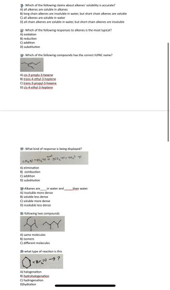 ## Quiz on Organic Chemistry Concepts

**1. Which of the following statements about alkenes' solubility is accurate?**

A) All alkenes are soluble in alkanes  
B) Long chain alkenes are insoluble in water, but short chain alkenes are soluble  
C) All alkenes are soluble in water  
D) All chain alkenes are soluble in water, but short chain alkenes are insoluble  

---

**2. Which of the following responses to alkenes is the most typical?**

A) Oxidation  
B) Reduction  
C) Addition  
D) Substitution  

---

**3. Which of the following compounds has the correct IUPAC name?**

![Chemical Structure Diagram](image_url)

A) cis-3-propyl-3-hexene  
B) trans-4-ethyl-3-heptene  
C) trans-3-propyl-3-hexene  
D) cis-4-ethyl-3-heptene  

---

**4. What kind of response is being displayed?**

![Chemical Reaction Equation](image_url)

\( CH_4 \ (g) + 2O_2 \ (g) \rightarrow CO_2 \ (g) + 2H_2O \ (g) \)

A) Elimination  
B) Combustion  
C) Addition  
D) Substitution  

---

**5. Alkanes are ____ in water and ____ than water.**

A) Insoluble, more dense  
B) Soluble, less dense  
C) Soluble, more dense  
D) Insoluble, less dense  

---

**6. Comparing the following two compounds:**

![Two Chemical Structures](image_url)

A) Same molecules  
B) Isomers  
C) Different molecules  

---

**7. What type of reaction is this?**

![Chemical Reaction Type](image_url)

A) Halogenation  
B) Hydrohalogenation  
C) Hydrogenation  
D) Hydration  

---

This quiz is designed to test the understanding of basic organic chemistry principles, focusing on alkenes and alkanes. Each question provides multiple-choice options to assess knowledge on solubility, reaction types, IUPAC naming, and structural isomerism.