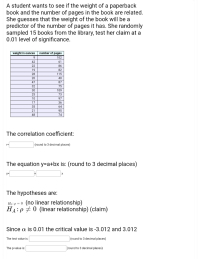 A student wants to see if the weight of a paperback
book and the number of pages in the book are related.
She guesses that the weight of the book will be a
predictor of the number of pages it has. She randomly
sampled 15 books from the library, test her claim at a
0.01 level of significance.
number of pages
102
61
weight in ounces
9.
42
22
86
19
82
28
115
20
40
47
87
