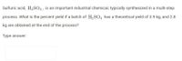 Sulfuric acid, H2SO4, is an important industrial chemical, typically synthesized in a multi-step
process. What is the percent yield if a batch of H,SO̟ has a theoretical yield of 3.9 kg, and 2.8
kg are obtained at the end of the process?
Type answer:
