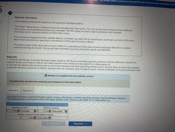 2
Required Information
[The following Information applies to the questions displayed below.]
The Platter Valley factory of Bybee Industries manufactures field boots. The cost of each boot Includes direct materials,
direct labor, and manufacturing (factory) overhead. The firm traces all direct costs to products, and it assigns
overhead cost to products based on direct labor hours.
The company budgeted $11,925 varlable factory overhead cost, $96,750 for fixed factory overhead cost and 2,250 direct
labor hours (Its practical capacity) to manufacture 4,500 pairs of boots in March.
The factory used 3,400 direct labor hours in March to manufacture 4,100 pairs of boots and spent $16,500 on variable
overhead during the month. The actual fixed overhead cost Incurred for the month was $99,450.
Required:
1. Compute the factory overhead flexible-budget varlance, the factory overhead spending variance, and the efficiency variance for
variable factory overhead for March and state whether each variance is favorable (F) or unfavorable (U).
2. Provide the appropriate Journal entry to record the variable overhead spending varlance and a second entry to record the variable
overhead efficiency varlance for March. Assume that the company uses a single account, Factory Overhead, to record overhead costs.
Complete this question by entering your answers in the tabs below.
Required 1 Required 2
* Answer is complete but not entirely correct.
Spending variance
2,700 Favorable
Compute the factory overhead flexible-budget variance, the factory overhead spending variance, and the efficiency variance
for variable factory overhead for March and state whether each variance is favorable (F) or unfavorable (U).
!This shows what is correct or Incorrect for the work you have completed so far.
Efficiency variance
7.155 Unfavorable
Variable overhead flexible-budget variance
8,600 Unfavorable
Required i
e
Required 2 >