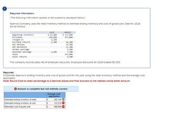 Required Information
[The following information applies to the questions displayed below.]
Sparrow Company uses the retail Inventory method to estimate ending Inventory and cost of goods sold. Data for 2024
are as follows:
Beginning inventory
Purchases
Freight-in
Purchase returns
Net markups
Net markdowns
Normal spoilage
Abnormal spoilage
Sales
sales returns
Cost
$ 83,000
368,000
8,300
6,300
4,405
Estimated ending inventory at retail
Estimated ending inventory at cost
Estimated cost of goods sold
Retail
$ 173,000
573,000
10,300
15,300
11,300
The company records sales net of employee discounts. Employee discounts for 2024 totaled $3,300.
2,300
7,300
533,000
9,300
Required:
1. Estimate Sparrow's ending inventory and cost of goods sold for the year using the retall Inventory method and the average cost
application.
Note: Round Cost-to-retall percentage to 2 decimal places and final answers to the nearest whole dollar amount.
$ 203,100
$
122,510
$
866,685
Answer is complete but not entirely correct.
Average cost
application