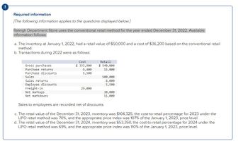 !
Required information
[The following information applies to the questions displayed below.]
Raleigh Department Store uses the conventional retail method for the year ended December 31, 2022. Available
information follows:
a. The inventory at January 1, 2022, had a retail value of $50,000 and a cost of $36,200 based on the conventional retail
method.
b. Transactions during 2022 were as follows:
Gross purchases
Purchase returns
Purchase discounts
Sales
Sales returns
Employee discounts
Freight-in
Net markups
Net markdowns
Cost
$ 333,900
6,400
5,500
29,000
Retail
$ 540,000
15,000
500,000
8,000
5,500
30,000
15,000
Sales to employees are recorded net of discounts.
c. The retail value of the December 31, 2023, inventory was $104,325, the cost-to-retail percentage for 2023 under the
LIFO retail method was 70%, and the appropriate price index was 107% of the January 1, 2023, price level.
d. The retail value of the December 31, 2024, inventory was $53,350, the cost-to-retail percentage for 2024 under the
LIFO retail method was 69%, and the appropriate price index was 110% of the January 1, 2023, price level.