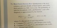 71. BRAIN CANCER SURVIVAL RATE Glioblastoma is the most
common and most deadly of brain tumors, and it kills
most patients in a little over a year. The probability of
survival for patients with a glioblastoma t years after
diagnosis is approximated by the function
100
P(t) =
(0 <t< 10)
%3D
9.2
(1 + 0.141)°2
where P is the percent of surviving patients.
a. Compute P(1) and P(2), and interpret your results.
b. Compute P'(1) and P'(2), and interpret your results.
Source: National Cancer Institute.
