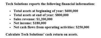 Tech Solutions reports the following financial information:
•
Total assets at beginning of year: $600,000
Total assets at end of year: $800,000
⚫ Sales revenue: $1,200,000
⚫ Net income: $180,000
⚫ Net cash flows from operating activities: $250,000
Calculate Tech Solutions' cash return on assets.