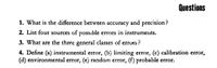 Questions
1. What is the difference between accuracy and precision?
2. List four sources of poss.ble errors in instruments.
3. What are the three general classes of errors ?
4. Define (a) instrumental error, (b) limiting error, (c) calibration error,
(d) environmental error, (e) random error, (f) probable error.
