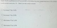 Assume that the equilibrium level of Y (or real GDP) is $10 trillion, the actual unemployment rate is 4.0%, and the
natural unemployment rate is 5%. Okun's Law tells us that we should
increase Y by 1.6%
O increase Y by 2.0%
decrease Y by 1.6%
decrease Y by 2.0%
