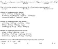 What is the percent yield of a reaction if the product recovered is 21.2 g and the theoretical yield is 28.4 g?
A) 74.6 %
C) 0.746 %
B) 23.2 %
What is the limiting reactant in the combustion of 159 g of methane in an open atmosphere?
B) methane
A) oxygen
C) carbon dioxide
Which of the following is a redox reaction?
A) Zn(s) + 2 HCI(aq) → ZnCl2(aq) + H2(g)
B) ZnSO4 (aq) + Hg2(NO3)2(aq) → H92SO4(s) + Zn(NO3)2(aq)
C) HNO3(aq) + KOH(aq) → KNO3(aq) + H2O(1)
Which of the following is an acid-base reaction?
A) HCIO4(aq) + NaOH(aq) → NaClIO4(aq) + H2O()
B) Mg(s) + 2HCI(a) → MgCl2(aq) + H2(9)
C) Pb(NO3)2(aq) + 2KI(aq) → Pbl2(s) + 2KNO3(aq)
Which of the following is a precipitation reaction?
A) Ca(s) + 2HCI(aq) → CaCl2(aq) + H2(g)
B) H2SO4(aq) + 2NAOH(aq) → Na2SO4(aq) + 2H2O(1)
C) 2NAOH(aq) + MgCl2(aq) →2 NaCI(aq) + Mg(OH)2(s)
Which is the correct coefficient for 02 in the following equation after balancing?
_C;H10 +
_O2 → _CO2 + _H;0
A) 15
B) 4
C) 7
D) 5
E) 14
