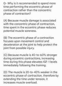 Q- Why is it recommended to spend more
time performing the eccentric phase of
contraction rather than the concentric
phase of contraction?
(A) Because muscle damage is associated
with the concentric phase of contraction,
time spent in the eccentric phase reduces
potential muscle soreness.
(B) The eccentric phase of a contraction
focuses upon movement control and
deceleration at the joint to help protect the
joint from possible injury.
(C) Because muscle is 40-to-60% stronger
during eccentric contractions, increasing
time during this phase elevates IGF-1 levels
immediately following the training.
(D) The muscle is 20-to-40% weaker in the
eccentric phase of contraction, therefore by
extending the time under tension, it
increases muscle overload.
