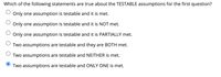 Which of the following statements are true about the TESTABLE assumptions for the first question?
Only one assumption is testable and it is met.
Only one assumption is testable and it is NOT met.
Only one assumption is testable and it is PARTIALLY met.
Two assumptions are testable and they are BOTH met.
Two assumptions are testable and NEITHER is met.
Two assumptions are testable and ONLY ONE is met.
