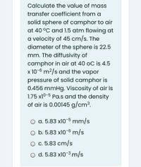 Calculate the value of mass
transfer coefficient from a
solid sphere of camphor to air
at 40 °C and 1.5 atm flowing at
a velocity of 45 cm/s. The
diameter of the sphere is 22.5
mm. The diffusivity of
camphor in air at 40 oC is 4.5
x 10-6 m²/s and the vapor
pressure of solid camphor is
0.456 mmHg. Viscosity of air is
1.75 x10-5 Pa.s and the density
of air is 0.00145 g/cm³.
O a. 5.83 x10-5 mm/s
O b. 5.83 x10-6 m/s
O c. 5.83 cm/s
o d. 5.83 x10-3 m/s
