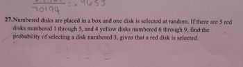 9653
70194
27.Numbered disks are placed in a box and one disk is selected at random. If there are 5 red.
disks numbered 1 through 5, and 4 yellow disks numbered 6 through 9, find the
probability of selecting a disk numbered 3, given that a red disk is selected.