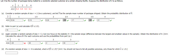 Let X be the number of packages being mailed by a randomly selected customer at a certain shipping facility. Suppose the distribution of X is as follows.
1
2 3 4
p(x) 0.2 0.4 0.3 0.1
(a) Consider a random sample of size n = 2 (two customers), and let X be the sample mean number of packages shipped. Obtain the probability distribution of X.
1
1.5
2
3
4
X
P(x) 0.04
.76
(b) Refer to part (a) and calculate P(X ≤ 2.5).
0.16
R
P(R) 28
0.28
X .46
2.5
.2
.28
.17
(c) Again consider a random sample of size n = 2, but now focus on the statistic R = the sample range (difference between the largest and smallest values in the sample). Obtain the distribution of R. [Hint:
Calculate the value of R for each outcome and use the probabilities from part (a).]
0
1
2
3
.04
3.5
.06✔
.01
✓
(d) If a random sample of size n = 4 is selected, what is P(X ≤ 1.5)? [Hint: You should not have to list all possible outcomes, only those for which X < 1.5.]