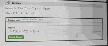 Question
Suppose that X is a (A = e-¹00,
What is P(X(1)X(2)X(3) = 4)?
Numeric Input
4
0, p = 3e-100)-BCP.
Palette History Help
Preview
P(X (1) X (2)X (3) = 4) = 4
Check Answer
X incorrect