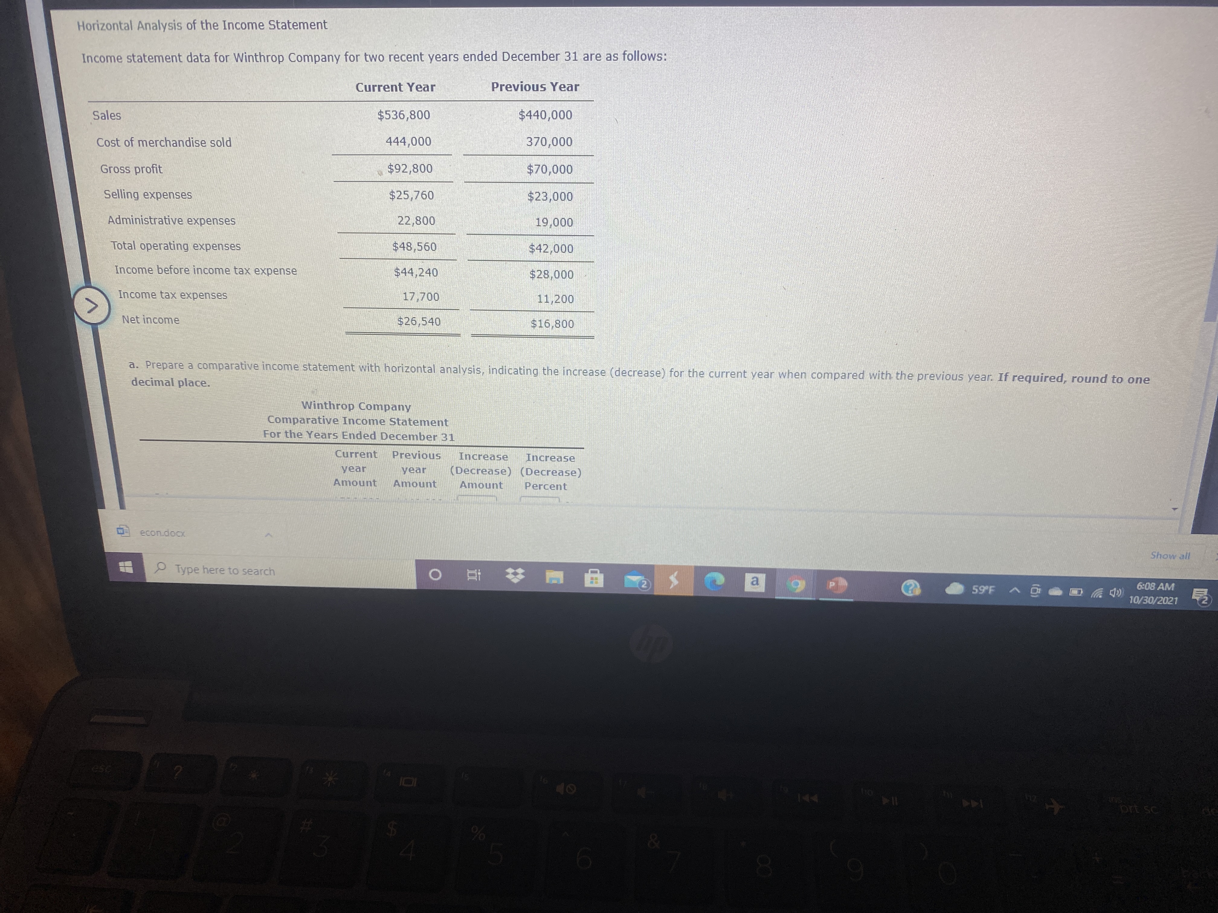 The image displays a horizontal analysis of the income statement for Winthrop Company, covering a two-year period ending December 31. The analysis compares financial data from the current year and the previous year.

### Income Statement Data:

**Categories:**
1. **Sales**
2. **Cost of Merchandise Sold**
3. **Gross Profit**
4. **Selling Expenses**
5. **Administrative Expenses**
6. **Total Operating Expenses**
7. **Income Before Income Tax Expense**
8. **Income Tax Expense**
9. **Net Income**

**Financial Data:**

- **Current Year:**
  - Sales: $340,000
  - Cost of Merchandise Sold: $246,000
  - Gross Profit: $94,000
  - Selling Expenses: $40,000
  - Administrative Expenses: $14,250
  - Total Operating Expenses: $54,250
  - Income Before Income Tax Expense: $39,750
  - Income Tax Expense: $14,000
  - Net Income: $25,750

- **Previous Year:**
  - Sales: $256,000
  - Cost of Merchandise Sold: $192,000
  - Gross Profit: $64,000
  - Selling Expenses: $31,700
  - Administrative Expenses: $12,800
  - Total Operating Expenses: $44,500
  - Income Before Income Tax Expense: $19,500
  - Income Tax Expense: $3,500
  - Net Income: $16,000

### Instructions:

The task is to prepare a comparative income statement with horizontal analysis. The analysis involves calculating the increase (decrease) for the current year compared to the previous year. The amounts should be rounded to one decimal place.