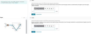 At the instant shown, 0 = 60°, and rod AB is subjected to a deceleration
a = 18 m/s² when the velocity v = 9 m/s. (Figure 1)
Figure
300 mm
300 mm
1 of 1
Part A
Determine the angular velocity of link CD at this instant measured counterclockwise.
Express your answer in radians per second to three significant figures. Enter positive value if the angular velocity is counterclockwise and negative value if the angular
velocity is clockwise.
Submit
Part B
17 ΑΣΦ
ΑΣΦ |
α =
Request Answer
Submit
D
Π| ΑΣΦ | 41
vec
Determine the angular acceleration of link CD at this instant measured counterclockwise.
Express your answer in radians per second squared to three significant figures. Enter positive value if the angular acceleration is counterclockwise and negative value if the
angular acceleration is clockwise.
Request Answer
H
vec
?
rad/s
?
rad/s²