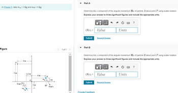 In (Figure 1), take m₁ = 3 kg and m³ = 5 kg.
Figure
5m
8 m/s
4m
3
1.5 m
O
0
2 m
4 m
mB
B
30°
1 m
6 m/s
x
< 1 of 1
Part A
Determine the z component of the angular momentum Hp of particle A about point P using scalar notation.
Express your answer to three significant figures and include the appropriate units.
(Hp)₂ =
Submit
Part B
μA
Submit
Value
Provide Feedback
Request Answer
Determine the z component of the angular momentum Hp of particle B about point P using scalar notation.
Express your answer to three significant figures and include the appropriate units.
(HP)₂= Value
HÅ
Units
Request Answer
wwwwww ?
Units
?