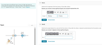 Two smooth disks A and B each have a mass of 0.5 kg. Both disks are
moving with the velocities shown when they collide. The coefficient restitution
is e = 0.7. Suppose that (v₁)₁ = 6 m/s, (VB)₁ = 5 m/s. (Figure 1)
Figure
B
/ (VB) 1
(VA)₁
A
1 of 1 >
Part A
Determine the magnitude of the final velocity of A just after collision.
Express your answer to three significant figures and include the appropriate units.
(VA)2 =
Submit
Part B
0₁ =
μA
Submit
Value
Request Answer
Determine the angle between the x axis and the final velocity of A just after the collision, measured counterclockwise from the positive x axis.
Express your answer in degrees to three significant figures.
17| ΑΣΦ 41 | vec
|
Units
Request Answer
?
wwwwww
P
?
0