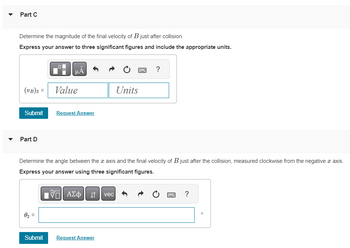 Part C
Determine the magnitude of the final velocity of B just after collision.
Express your answer to three significant figures and include the appropriate units.
(VB)2 =
Submit
Part D
0₂=
HÅ
||
Value
Request Answer
Determine the angle between the x axis and the final velocity of B just after the collision, measured clockwise from the negative x axis.
Express your answer using three significant figures.
17 ΑΣΦ ↓↑ vec
Units
Submit Request Answer
?
X ?
0