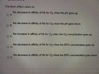 The Bohr effect refers to
the decrease in affinity of Hb for 02 when the pH goes up.
the decrease in affinity of Hb for 02 when the pH goes down.
O B.
the increase in affinity of Hb for 02 when the 02 concentration goes up.
OC.
the decrease in affinity of Hb for 02 when the BPG concentration goes up.
D.
the decrease in affinity of Hb for O2 when the BPG concentration goes down.
