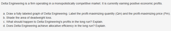 Delta Engineering is a firm operating in a monopolistically competitive market. It is currently earning positive economic profits.
a. Draw a fully labeled graph of Delta Engineering. Label the profit-maximizing quantity (Qm) and the profit-maximizing price (Pm).
b. Shade the area of deadweight loss.
c. What should happen to Delta Engineering's profits in the long run? Explain.
d. Does Delta Engineering achieve allocative efficiency in the long run? Explain.