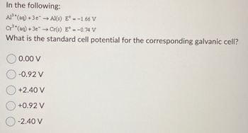 In the following:
Al³+ (aq) + 3e → Al(s) E° = -1.66 V
Cr³+ (aq) + 3e → Cr(s) E° = -0.74 V
What is the standard cell potential for the corresponding galvanic cell?
0.00 V
O-0.92 V
+2.40 V
+0.92 V
O-2.40 V