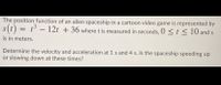 The position function of an alien spaceship in a cartoon video game is represented by
.3
s(t) = t – 12t + 36 wheret is measured in seconds, 0 <t < 10 and s
is in meters.
Determine the velocity and acceleration at 1 s and 4 s. Is the spaceship speeding up
or slowing down at these times?
