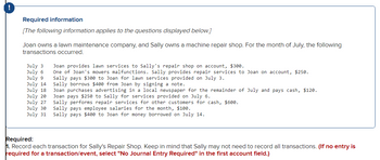 Required information
[The following information applies to the questions displayed below.]
Joan owns a lawn maintenance company, and Sally owns a machine repair shop. For the month of July, the following
transactions occurred.
July 3
July 6
July 9
July 14
Joan provides lawn services to Sally's repair shop on account, $300.
One of Joan's mowers malfunctions. Sally provides repair services to Joan on account, $250.
Sally pays $300 to Joan for lawn services provided on July 3.
Sally borrows $400 from Joan by signing a note.
Joan purchases advertising in a local newspaper for the remainder of July and pays cash, $120.
Joan pays $250 to Sally for services provided on July 6.
July 18
July 20
July 27
Sally performs repair services for other customers for cash, $600.
July 30
Sally pays employee salaries for the month, $100.
July 31
Sally pays $400 to Joan for money borrowed on July 14.
Required:
1. Record each transaction for Sally's Repair Shop. Keep in mind that Sally may not need to record all transactions. (If no entry is
required for a transaction/event, select "No Journal Entry Required" in the first account field.)