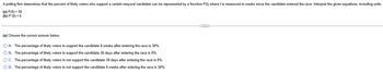 A polling firm determines that the percent of likely voters who support a certain mayoral candidate can be represented by a function P(t) where t is measured in weeks since the candidate entered the race. Interpret the given equations, including units.
(a) P(8)=38
(b) P'(8)=6
(a) Choose the correct answer below.
○ A. The percentage of likely voters to support the candidate 8 weeks after entering the race is 38%.
○ B. The percentage of likely voters to support the candidate 38 days after entering the race is 8%.
○ C. The percentage of likely voters to not support the candidate 38 days after entering the race is 8%.
○ D. The percentage of likely voters to not support the candidate 8 weeks after entering the race is 38%.