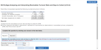 Check my work
E8-16 (Algo) Analyzing and Interpreting Receivables Turnover Ratio and Days to Collect [LO 8-4]
Fast & Now Incorporated reported the following rounded amounts (in millions):
2019
$ 5,535
(355)
2018
$ 5,240
(360)
$ 4,880
Accounts Receivable
Allowance for Doubtful Accounts
Accounts Receivable, Net of Allowance
$ 5,180
Net Sales (assume all on credit)
$ 43,500
$ 42,000
Required:
1. Determine the receivables turnover ratio and days to collect for 2019.
2. Do the measures calculated in requirement 1 represent an improvement (or deterioration) in receivables turnover, compared to
2018, when the turnover was 9.7?
Complete this question by entering your answers in the tabs below.
Required 1
Required 2
Determine the receivables turnover ratio and days to collect for 2019. (Use 365 days in a year. Do not round intermediate
calculations. Round your final answers to 1 decimal place.)
Receivables Turnover Ratio
times
Days to Collect
days
< Required 1
Required 2 >
