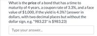 What is the price of a bond that has a time to
maturity of 4 years, a coupon rate of 3.3%, and a face
value of $1,000, if the yield is 4.3%? (answer in
dollars, with two decimal places but without the
dollar sign, e.g. "983.23" is $983.23)
Type your answer...
