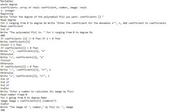 Variables.
whole degree
coefficients: array of reals coefficient, number, image: reals
i: integer
Beginning
Write "Enter the degree of the polynomial P(x) you want: coefficients []
Read degree
For i ranging from 0 to degree Do Write "Enter the coefficient for the monomial x^", i, Add coefficient to coefficients
Read coefficient
End if
Write "The polynomial P(x) is: "For i ranging from 0 to degree Do
AND
If coefficients [i] != 0 Then If i = 0 Then
Write coefficients[i]
Elseif i 1 Then
If coefficients [i] < 0 Then
Write "-", -coefficients[i], "x"
Otherwise
Write "+", coefficients [i], "x"
Finnish
Otherwise
If coefficients[i] < 0 Then
Write "-", -coefficients [i], "x^", i
Otherwise
Write "+", coefficients[i], "x^", i
End if
End if
End if
EndFor
Write "Enter a number to calculate its image by P(x):
Read number frame-0
For i going from 0 to degree Make
image image + coefficients [i] (nombre)^i
EndFor
Write "The image of ", number," by P(x) is: ", image
END