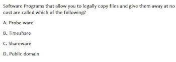 Software Programs that allow you to legally copy files and give them away at no
cost are called which of the following?
A. Probe ware
B. Timeshare
C. Shareware
D. Public domain