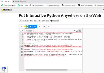 ← → C
Fiverr / cheryl_anna...
trinket
trinket.io/python
Privacy Terms
fi Fiverr / Inbox
4
5
6
7
CONTENEG
Free Email Extractor....
Put Interactive Python Anywhere on the Web
Customize the code below and Share!
<> main.py
1 + def add_polynomials (degreel, coefficients1, degree2, coefficients2):
max_degree= max(degreel, degree2)
2
3
8 # Execution Trace
11
Remove Audio fro...
S
(1) Langmia Hustle T...
12
9 degree_1= int(input ("Enter the degree of the first polynomial: "))
14
LachoFit (@lachofit)...
coefficients1 = coefficients1 + [0] * (max_degree - degree1)
coefficients2 = coefficients2 + [0]* (max_degree
degree2)
result
[coeff1 coeff2 for coeff1, coeff2 in zip (coefficients1, coefficient
return max_degree, result
10 coefficients_1 = [float(input (f"Enter coefficient for x^{degree_1 - i}: ")) for i
++ B
degree 2 int (input("Enter
degree of second polynomial: "))
13 coefficients_2 = [float (input (f"Enter coefficient for x^{degree_2 i): ")) for i
Homeworki
15 degree_result, coefficients_result = add_polynomials (degree_1, coefficients_1, deg
16 print (f"The result of addition is: {coefficients_result}")