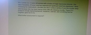 Mrs. Levine is a 72-year-old woman with a history of major depressive disorder. She
takes fluoxetine (Prozac) and has experienced significant relief from depression. While
reviewing her medications, she tells you she is using a variety of over the counter sleep
aids because she has been having some difficulty sleeping recently. These OTC
products include diphenhydramine, melatonin, valerian, and something that her
neighbor gave her to try
What further assessment is required?