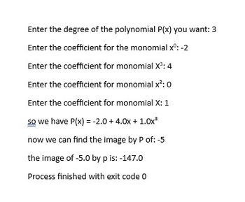 Enter the degree of the polynomial P(x) you want: 3
Enter the coefficient for the monomial xº: -2
Enter the coefficient for monomial X³: 4
Enter the coefficient for monomial x²: 0
Enter the coefficient for monomial X: 1
so we have P(x) = -2.0 + 4.0x + 1.0x²
now we can find the image by P of: -5
the image of -5.0 by p is: -147.0
Process finished with exit code 0