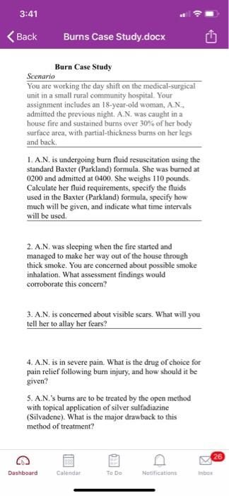 3:41
Back
Burns Case Study.docx
Burn Case Study
Scenario
You are working the day shift on the medical-surgical
unit in a small rural community hospital. Your
assignment includes an 18-year-old woman, A.N.,
admitted the previous night. A.N. was caught in a
house fire and sustained burns over 30% of her body
surface area, with partial-thickness burns on her legs
and back.
1. A.N. is undergoing burn fluid resuscitation using the
standard Baxter (Parkland) formula. She was burned at
0200 and admitted at 0400. She weighs 110 pounds.
Calculate her fluid requirements, specify the fluids
used in the Baxter (Parkland) formula, specify how
much will be given, and indicate what time intervals
will be used.
2. A.N. was sleeping when the fire started and
managed to make her way out of the house through
thick smoke. You are concerned about possible smoke
inhalation. What assessment findings would
corroborate this concern?
3. A.N. is concerned about visible scars. What will you
tell her to allay her fears?
4. A.N. is in severe pain. What is the drug of choice for
pain relief following burn injury, and how should it be
given?
5. A.N.'s burns are to be treated by the open method
with topical application of silver sulfadiazine
(Silvadene). What is the major drawback to this
method of treatment?
Dashboard
Calendar
To Do
Notifications
Inbox
26