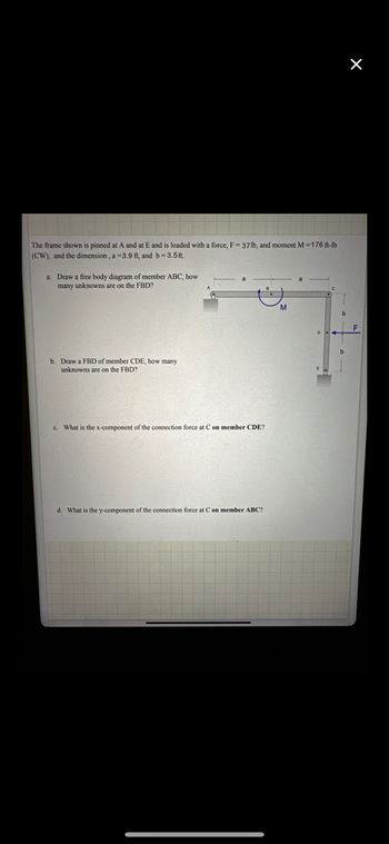 The frame shown is pinned at A and at E and is loaded with a force, F-37lb, and moment M=176 ft-lb
(CW), and the dimension, a-3.9 ft, and b=3.5ft.
a. Draw a free body diagram of member ABC, how
many unknowns are on the FBD?
b. Draw a FBD of member CDE, how many
unknowns are on the FBD?
c. What is the x-component of the connection force at C on member CDE?
d. What is the y-component of the connection force at C on member ABC?
M
X
F