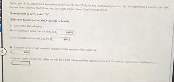 Taylor, age 18, is claimed as a dependent by her parents. For 2022, she has the following income: $6,250 wages from a summer job, $800
interest from a money market account, and $300 interest from City of Chicago bonds.
If an amount is zero, enter "0".
Click here to access the 2022 tax rate schedule.
a. Determine the following:
Taylor's standard deduction for 2022 is S
Taylor's taxable income for 2022 is $
6,650
800
400
b. Compute Taylor's "net unearned income" for the purpose of the kiddie tax.
Compute Taylor's income tax. [Her parents file a joint return and have taxable income of $135,000 (no dividends or capital gains).]