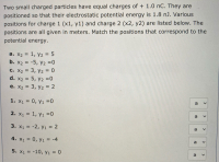 Two small charged particles have equal charges of + 1.0 nC. They are
positioned so that their electrostatic potential energy is 1.8 nJ. Various
positions for charge 1 (x1, y1) and charge 2 (x2, y2) are listed below. The
positions are all given in meters. Match the positions that correspond to the
potential energy.
a. X2 = 1, y2 = 5
b. x2 = -5, y2 =0
C. X2 = 3, y2 = 0
d. X2 = 5, y2 =0
e. X2 = 3, y2 = 2
1. X1 = 0, y1 =0
a
2. X1 = 1, y1 =0
3. X1 = -2, y1 = 2
4. X1 = 0, y1 = -4
a
5. x1 = -10, y1 = 0
%3D
