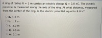 A ring of radius R = 1 m carries an electric charge Q = 2.0 nC. The electric
potential is measured along the axis of the ring. At what distance, measured
from the center of the ring, is the electric potential equal to 9.0 V?
a. 1.0 m
ОБ. 1.7 m
О с. 2.0 m
d. 2.5 m
e. 3.1 m
