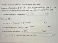 Select the correct value for each of the quantities listed below.

A capacitor of capacitance \( C = 2.0 \, \mu F \) is initially charged with charge \( Q_0 = 6.0 \, \mu C \). The capacitor is then discharged by connecting it to a resistor of resistance \( R = 5.0 \, M \Omega \).

- The initial voltage of this capacitor is [Select] V.

At time \( t = 20 \, s \):

- The charge on the capacitor is \( Q = \) [Select] \( \mu C \),
- The voltage across the capacitor is \( \Delta V = \) [Select] V,
- The current in the circuit is \( I = \) [Select] \( \mu A \),
- And the energy stored in the capacitor is \( U = \) [Select] \( \mu J \).