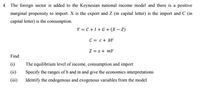 4. The foreign sector is added to the Keynesian national income model and there is a positive
marginal propensity to import. X is the export and Z (in capital letter) is the import and C (in
capital letter) is the consumption.
Y = C+1+G+ (X – Z)
C = c+ bY
Z = z + mY
Find:
(i)
The equilibrium level of income, consumption and import
(ii)
Specify the ranges of b and m and give the economics interpretations
(iii)
Identify the endogenous and exogenous variables from the model
