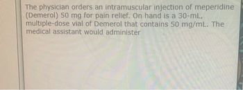 The physician orders an intramuscular injection of meperidine
(Demerol) 50 mg for pain relief. On hand is a 30-mL,
multiple-dose vial of Demerol that contains 50 mg/mL. The
medical assistant would administer