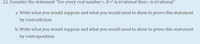 22. Consider the statement "For every real number r, if r² is irrational then r is irrational."
a. Write what you would suppose and what you would need to show to prove this statement
by contradiction.
b. Write what you would suppose and what you would need to show to prove this statement
by contraposition.
