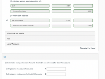 (e)
(d)
(To reinstate account previously written off)
Cash
Accounts Receivable
(To record cash received)
Hint
Bad Debt Expense
Allowance for Doubtful Accounts
eTextbook and Media
List of Accounts
Ending balance in Accounts Receivable
Determine the ending balances in Accounts Receivable and Allowance for Doubtful Accounts.
Ending balance in Allowance for Doubtful Accounts
$
2859
$
17962
]] [[
2859
17962
Attempts: 2 of 3 used