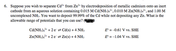 6. Suppose you wish to separate Cd²+ from Zn²+ by electrodeposition of metallic cadmium onto an inert
cathode from an aqueous solution containing 0.015 M Cd(NH3)4²+, 0.010 M Zn(NH3)4²+, and 1.00 M
uncomplexed NH3. You want to deposit 99.99% of the Cd while not depositing any Zn. What is the
allowable range of potentials that you can use?
Cd(NH3)4²+ + 2e = Cd(s) + 4 NH3
Zn(NH3)4²+ + 2e → Zn(s) + 4 NH3
E = -0.61 V vs. SHE
E° -1.04 V vs. SHE